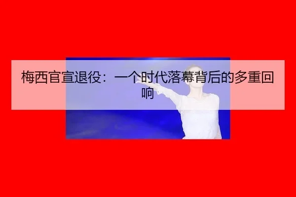 梅西官宣退役：一个时代落幕背后的多重回响